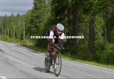 亚博体育官网|巴尔德吉注册进程延迟，球员自信登场时刻临近