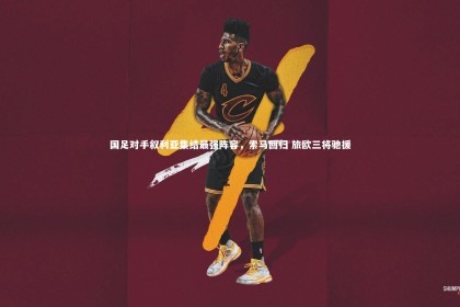 yabo体育-国足对手叙利亚集结最强阵容，索马回归 旅欧三将驰援