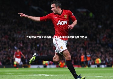 亚博体育官网：六万观众欢庆上港折桂，VAR手球裁决成赛後争议热点